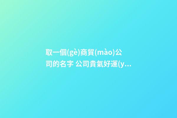 取一個(gè)商貿(mào)公司的名字 公司貴氣好運(yùn)起名,起名之家